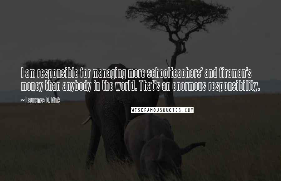 Laurence D. Fink Quotes: I am responsible for managing more schoolteachers' and firemen's money than anybody in the world. That's an enormous responsibility.