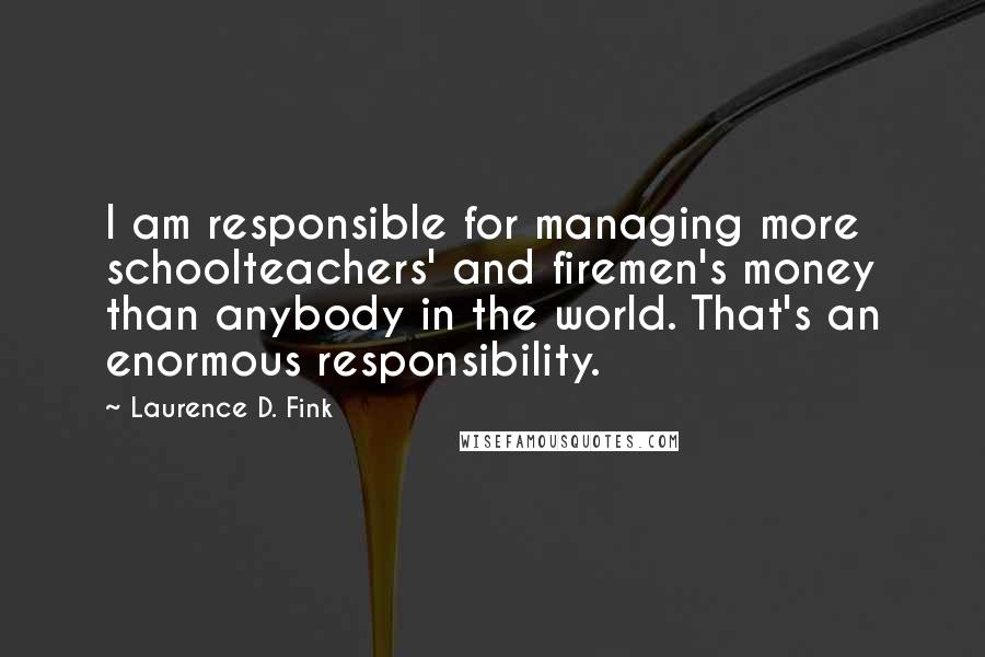 Laurence D. Fink Quotes: I am responsible for managing more schoolteachers' and firemen's money than anybody in the world. That's an enormous responsibility.