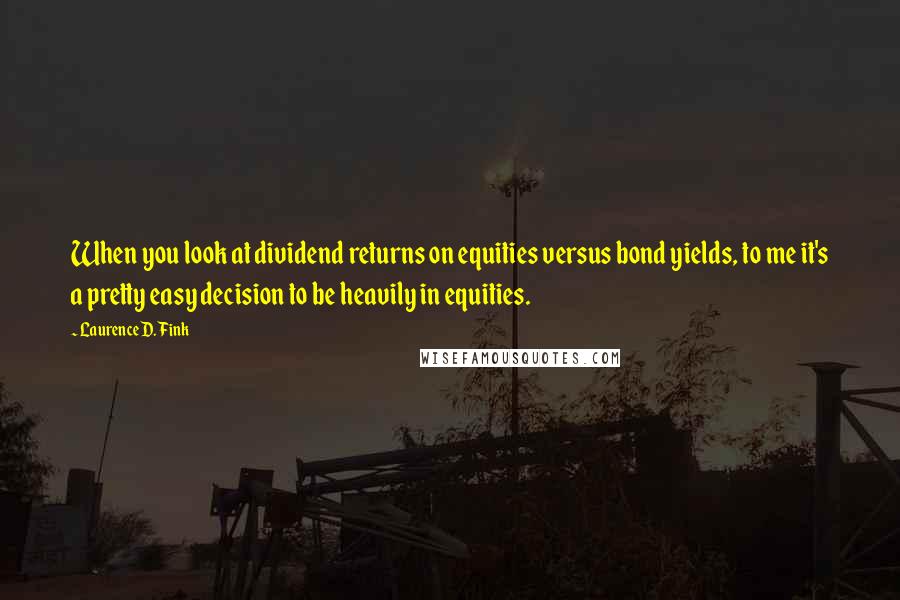 Laurence D. Fink Quotes: When you look at dividend returns on equities versus bond yields, to me it's a pretty easy decision to be heavily in equities.