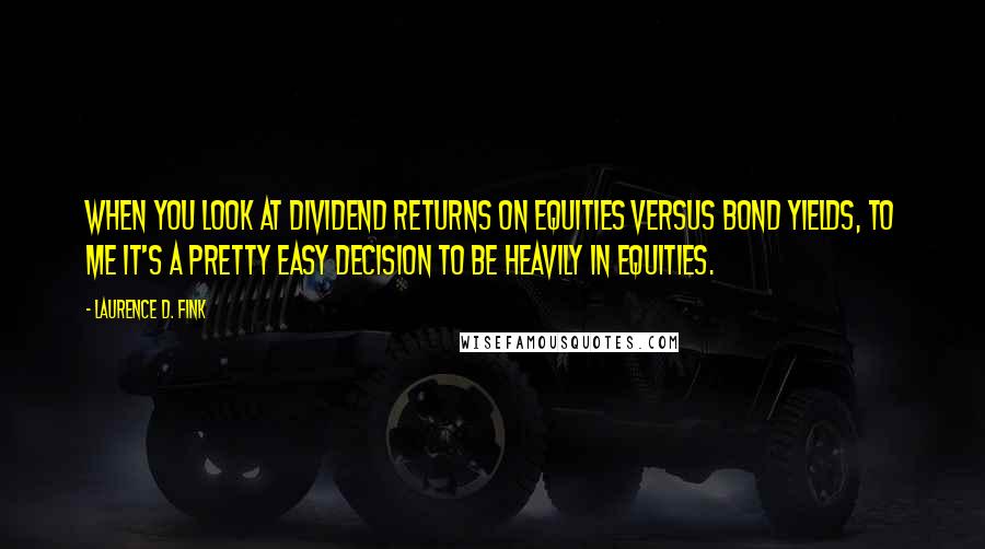 Laurence D. Fink Quotes: When you look at dividend returns on equities versus bond yields, to me it's a pretty easy decision to be heavily in equities.