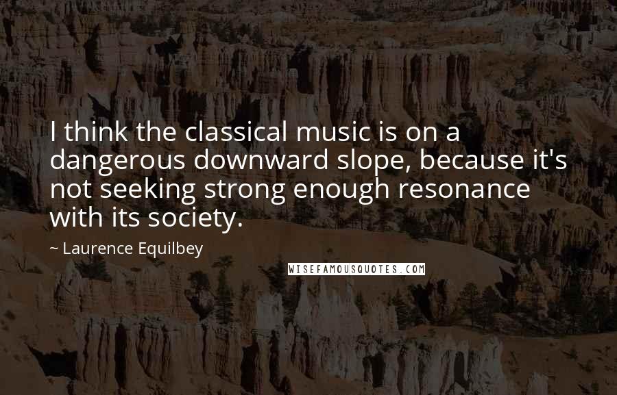 Laurence Equilbey Quotes: I think the classical music is on a dangerous downward slope, because it's not seeking strong enough resonance with its society.