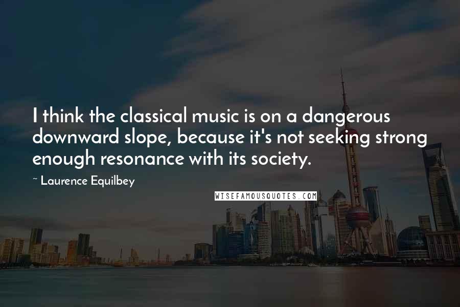 Laurence Equilbey Quotes: I think the classical music is on a dangerous downward slope, because it's not seeking strong enough resonance with its society.