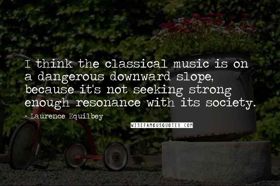 Laurence Equilbey Quotes: I think the classical music is on a dangerous downward slope, because it's not seeking strong enough resonance with its society.