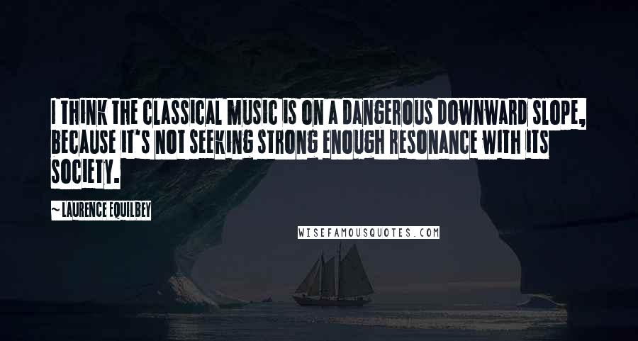 Laurence Equilbey Quotes: I think the classical music is on a dangerous downward slope, because it's not seeking strong enough resonance with its society.