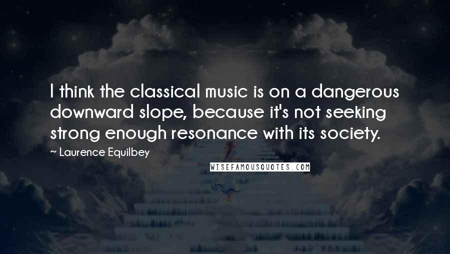 Laurence Equilbey Quotes: I think the classical music is on a dangerous downward slope, because it's not seeking strong enough resonance with its society.