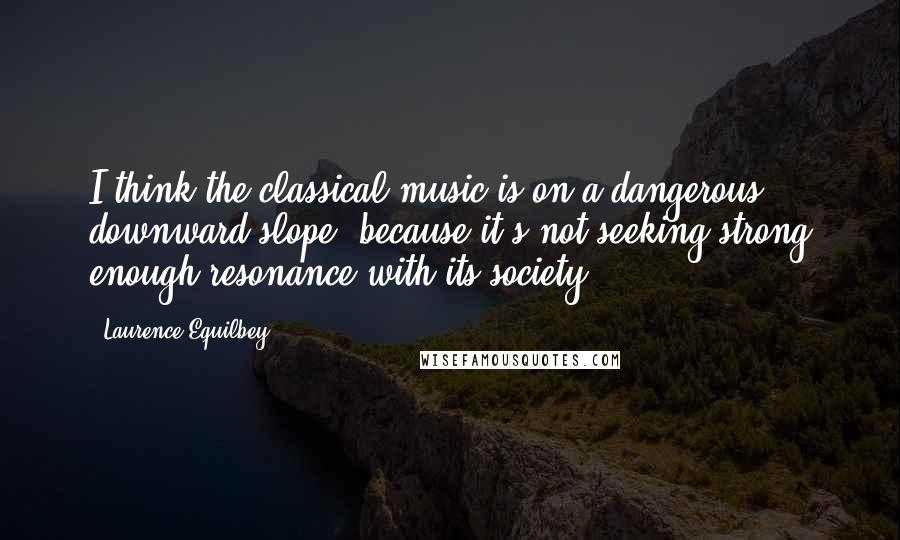 Laurence Equilbey Quotes: I think the classical music is on a dangerous downward slope, because it's not seeking strong enough resonance with its society.