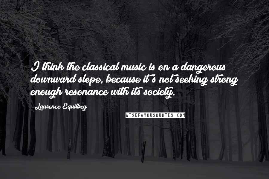 Laurence Equilbey Quotes: I think the classical music is on a dangerous downward slope, because it's not seeking strong enough resonance with its society.