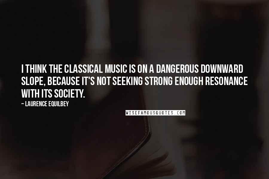 Laurence Equilbey Quotes: I think the classical music is on a dangerous downward slope, because it's not seeking strong enough resonance with its society.