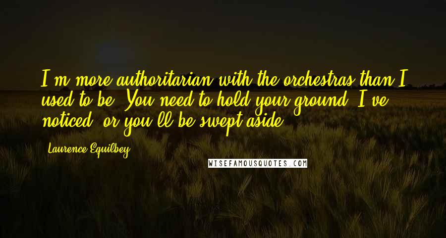 Laurence Equilbey Quotes: I'm more authoritarian with the orchestras than I used to be. You need to hold your ground, I've noticed, or you'll be swept aside.