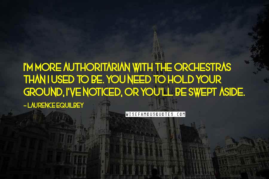 Laurence Equilbey Quotes: I'm more authoritarian with the orchestras than I used to be. You need to hold your ground, I've noticed, or you'll be swept aside.