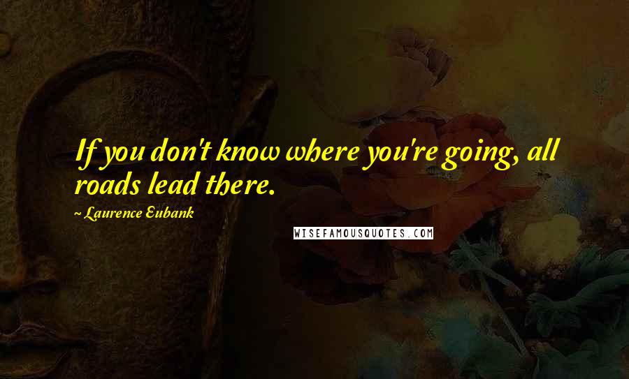 Laurence Eubank Quotes: If you don't know where you're going, all roads lead there.