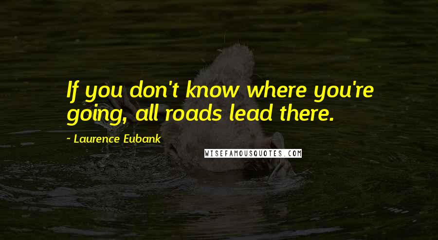 Laurence Eubank Quotes: If you don't know where you're going, all roads lead there.