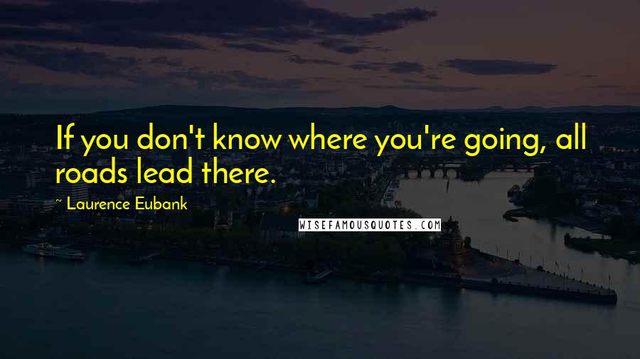 Laurence Eubank Quotes: If you don't know where you're going, all roads lead there.