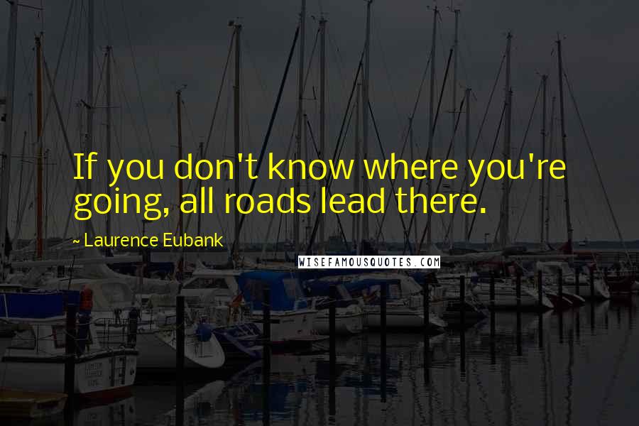 Laurence Eubank Quotes: If you don't know where you're going, all roads lead there.