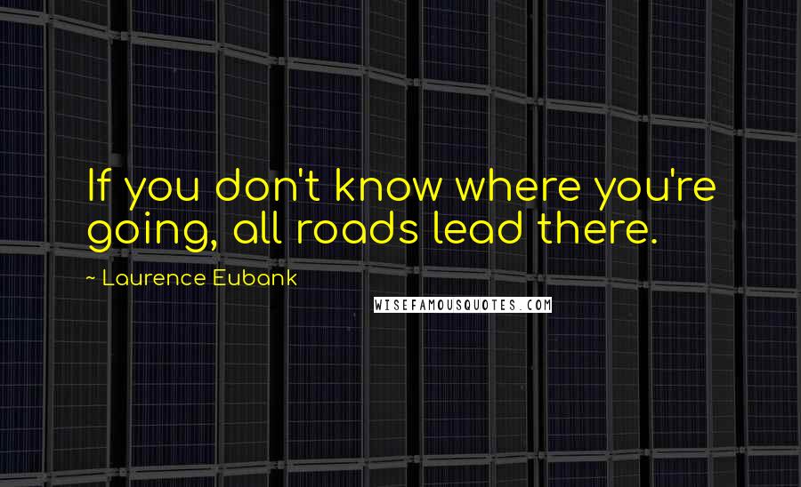 Laurence Eubank Quotes: If you don't know where you're going, all roads lead there.