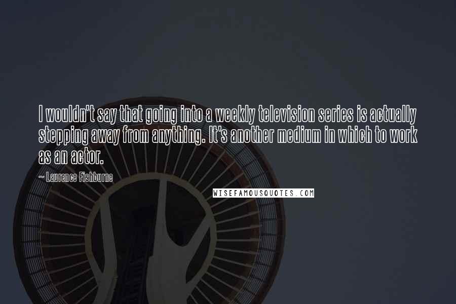 Laurence Fishburne Quotes: I wouldn't say that going into a weekly television series is actually stepping away from anything. It's another medium in which to work as an actor.