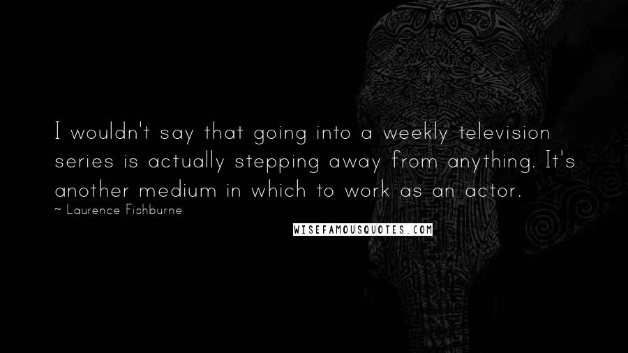 Laurence Fishburne Quotes: I wouldn't say that going into a weekly television series is actually stepping away from anything. It's another medium in which to work as an actor.