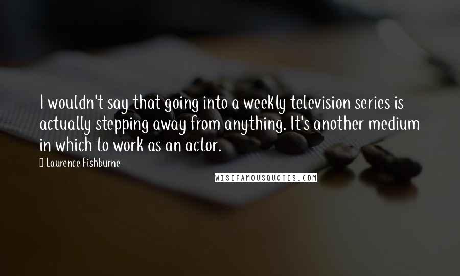 Laurence Fishburne Quotes: I wouldn't say that going into a weekly television series is actually stepping away from anything. It's another medium in which to work as an actor.