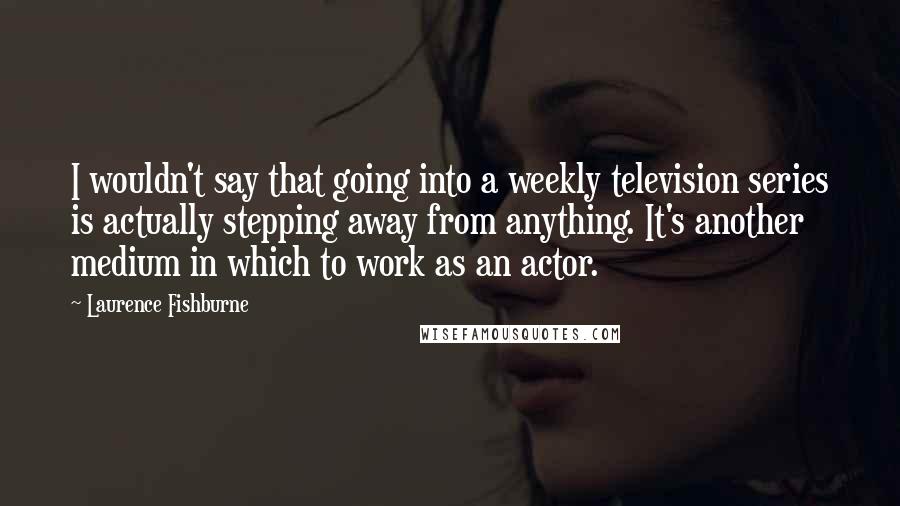 Laurence Fishburne Quotes: I wouldn't say that going into a weekly television series is actually stepping away from anything. It's another medium in which to work as an actor.