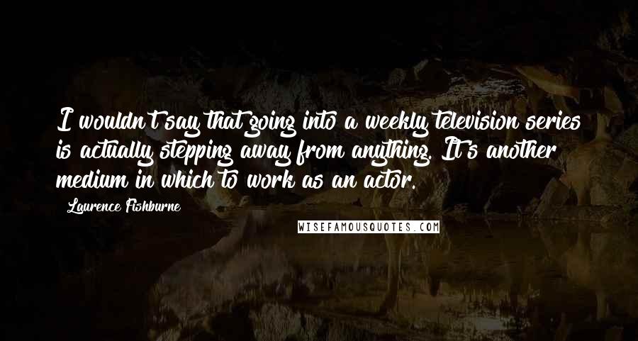 Laurence Fishburne Quotes: I wouldn't say that going into a weekly television series is actually stepping away from anything. It's another medium in which to work as an actor.