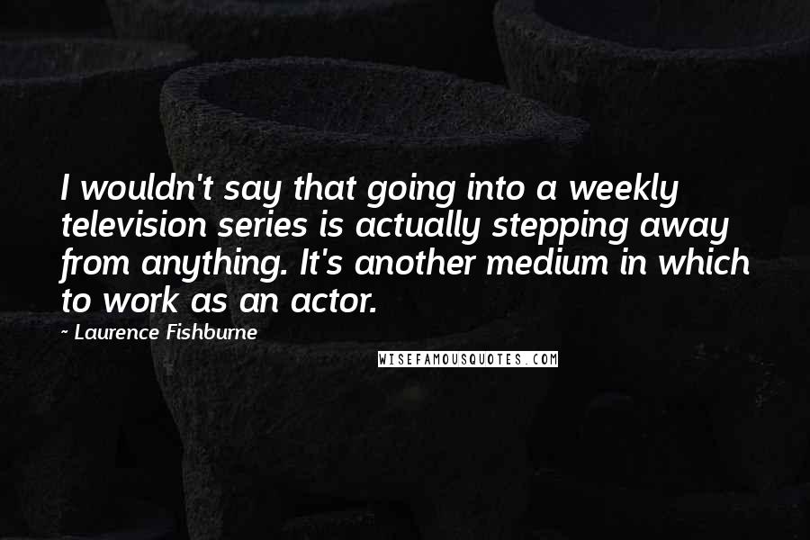 Laurence Fishburne Quotes: I wouldn't say that going into a weekly television series is actually stepping away from anything. It's another medium in which to work as an actor.