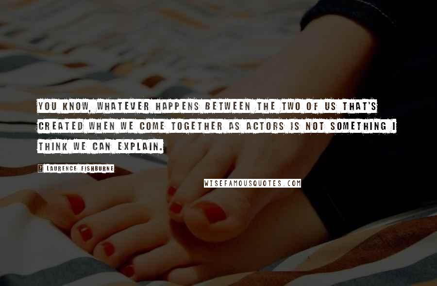 Laurence Fishburne Quotes: You know, whatever happens between the two of us that's created when we come together as actors is not something I think we can explain.
