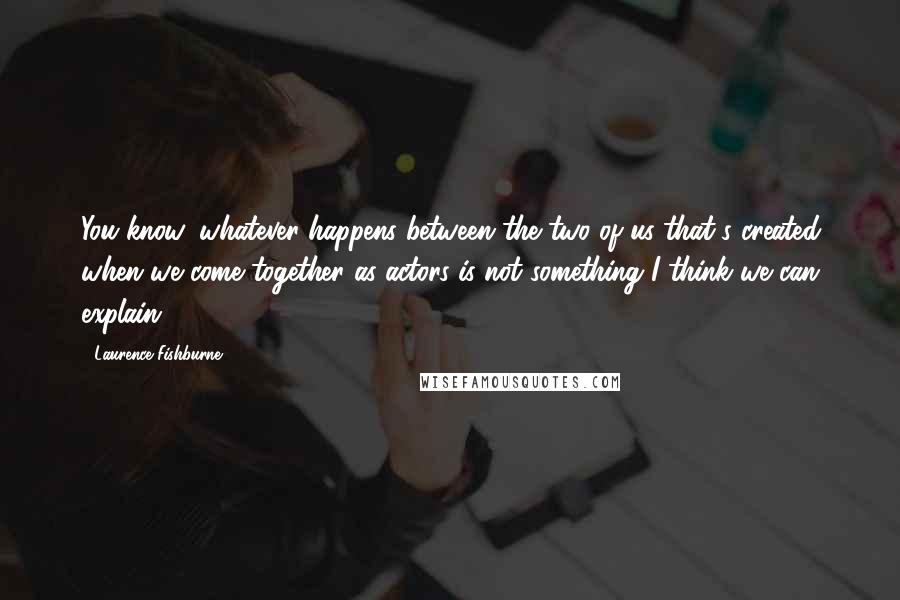 Laurence Fishburne Quotes: You know, whatever happens between the two of us that's created when we come together as actors is not something I think we can explain.