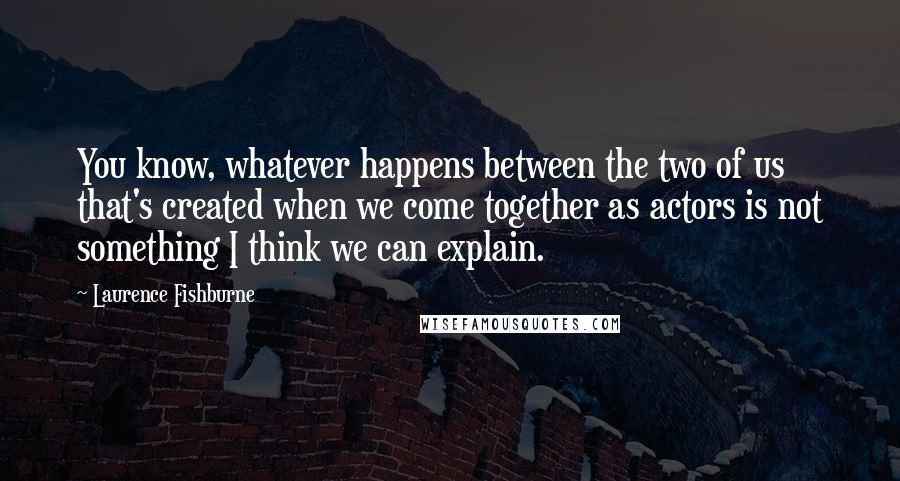 Laurence Fishburne Quotes: You know, whatever happens between the two of us that's created when we come together as actors is not something I think we can explain.