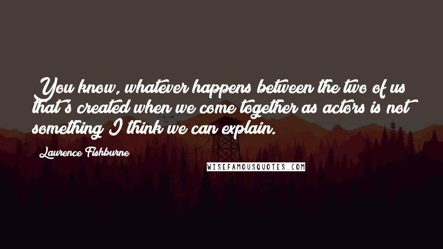 Laurence Fishburne Quotes: You know, whatever happens between the two of us that's created when we come together as actors is not something I think we can explain.