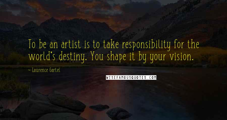 Laurence Gartel Quotes: To be an artist is to take responsibility for the world's destiny. You shape it by your vision.