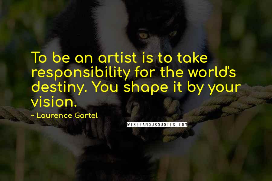 Laurence Gartel Quotes: To be an artist is to take responsibility for the world's destiny. You shape it by your vision.