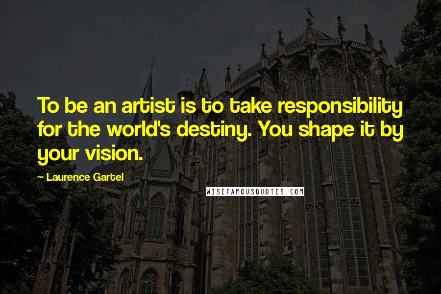 Laurence Gartel Quotes: To be an artist is to take responsibility for the world's destiny. You shape it by your vision.