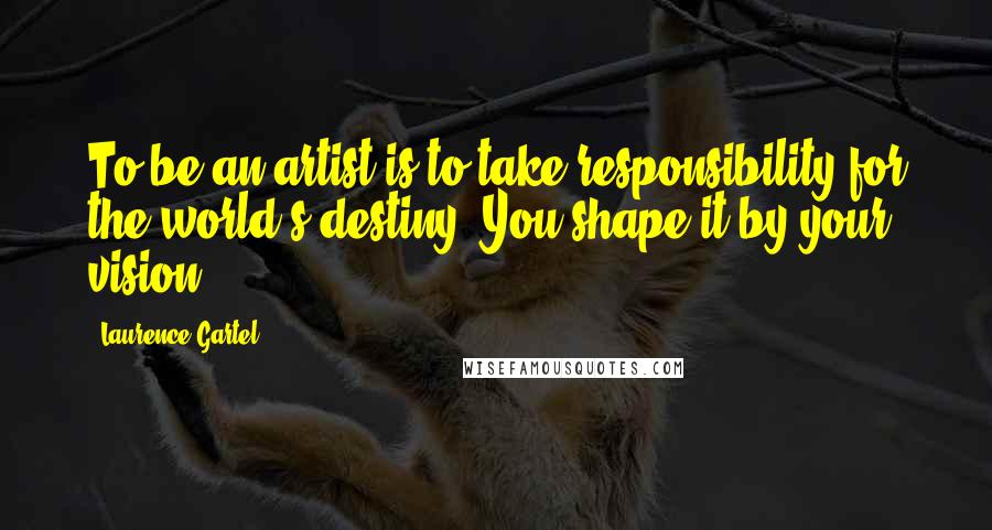 Laurence Gartel Quotes: To be an artist is to take responsibility for the world's destiny. You shape it by your vision.