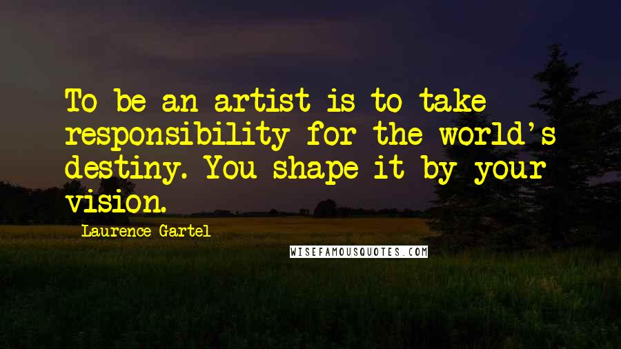 Laurence Gartel Quotes: To be an artist is to take responsibility for the world's destiny. You shape it by your vision.