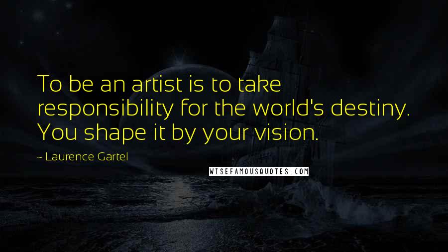 Laurence Gartel Quotes: To be an artist is to take responsibility for the world's destiny. You shape it by your vision.