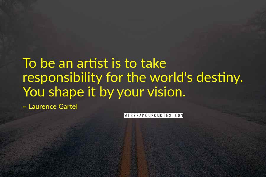 Laurence Gartel Quotes: To be an artist is to take responsibility for the world's destiny. You shape it by your vision.