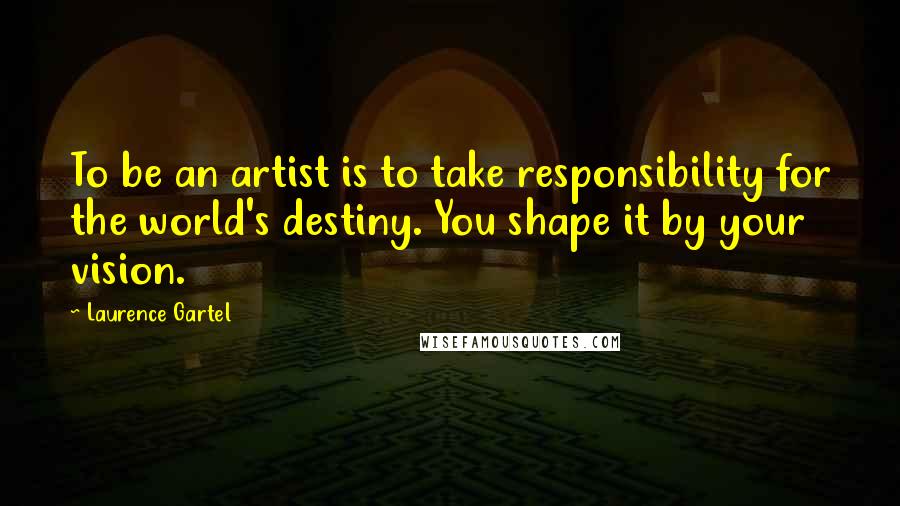 Laurence Gartel Quotes: To be an artist is to take responsibility for the world's destiny. You shape it by your vision.