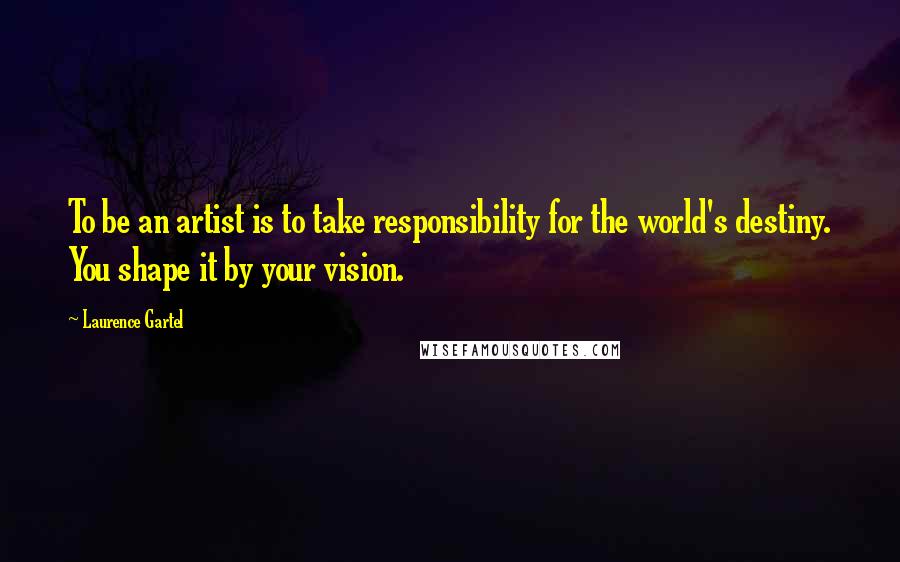 Laurence Gartel Quotes: To be an artist is to take responsibility for the world's destiny. You shape it by your vision.