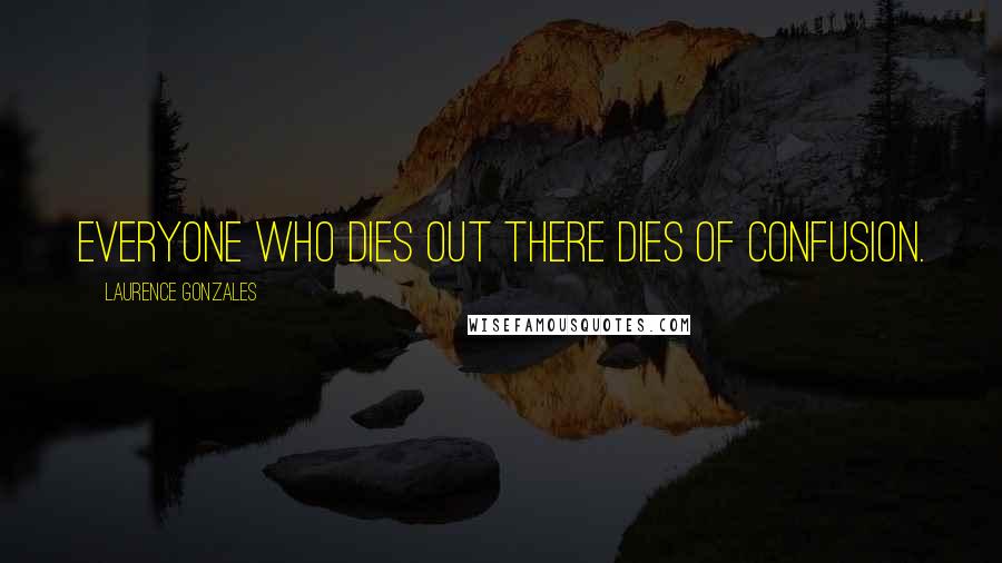 Laurence Gonzales Quotes: Everyone who dies out there dies of confusion.