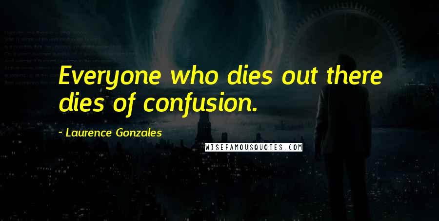 Laurence Gonzales Quotes: Everyone who dies out there dies of confusion.