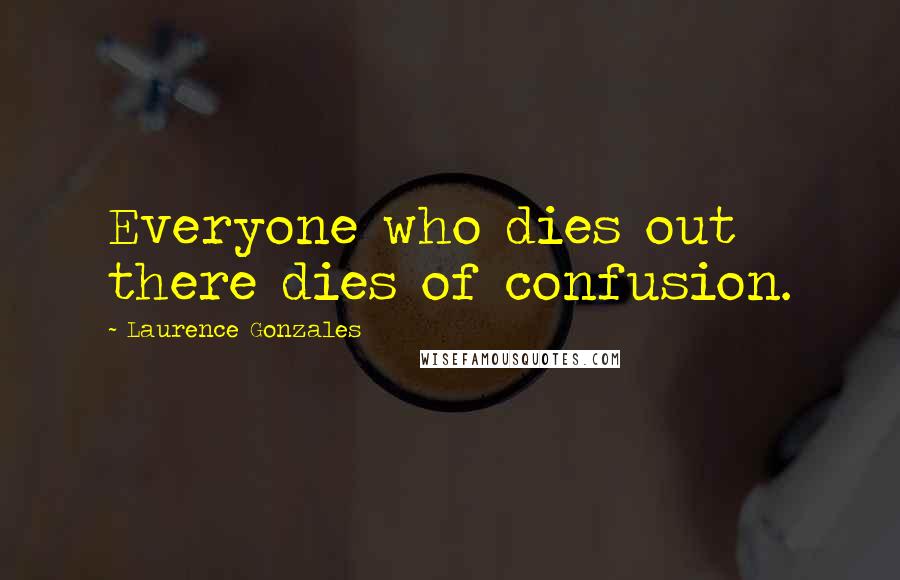 Laurence Gonzales Quotes: Everyone who dies out there dies of confusion.