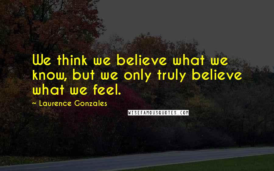 Laurence Gonzales Quotes: We think we believe what we know, but we only truly believe what we feel.