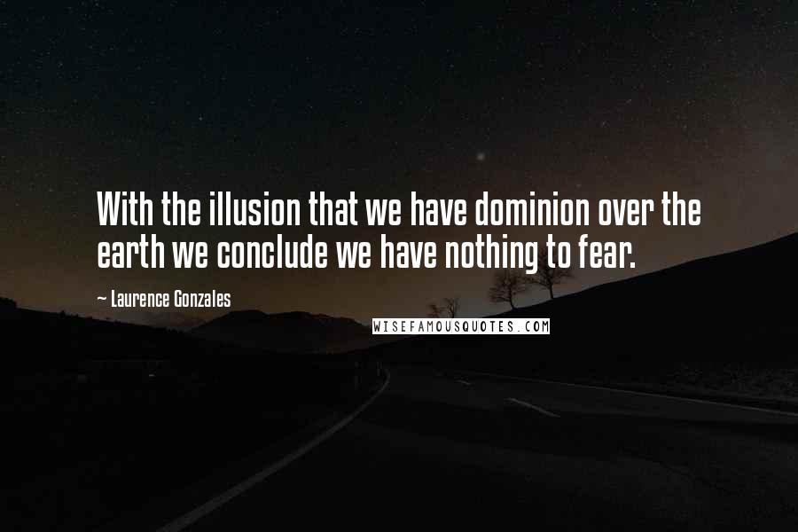 Laurence Gonzales Quotes: With the illusion that we have dominion over the earth we conclude we have nothing to fear.
