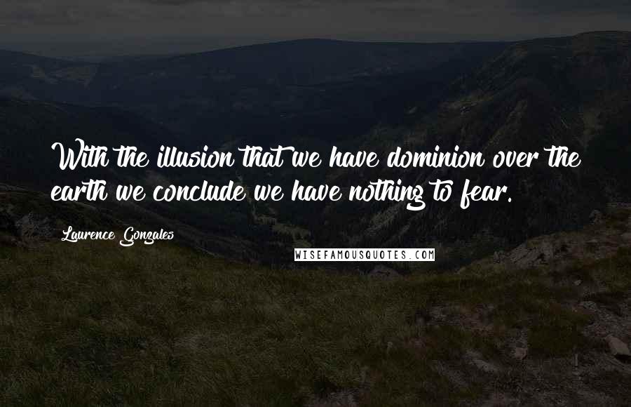 Laurence Gonzales Quotes: With the illusion that we have dominion over the earth we conclude we have nothing to fear.
