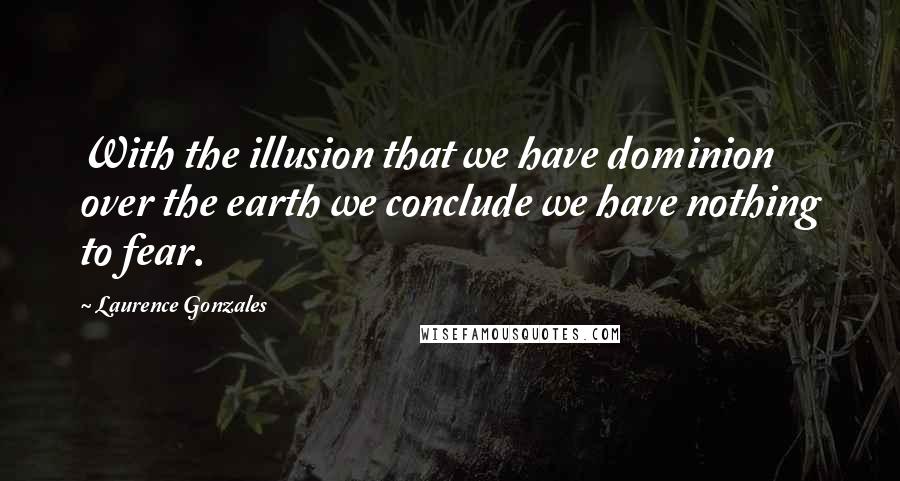 Laurence Gonzales Quotes: With the illusion that we have dominion over the earth we conclude we have nothing to fear.