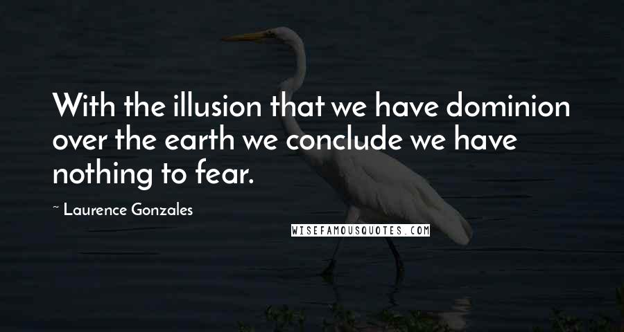 Laurence Gonzales Quotes: With the illusion that we have dominion over the earth we conclude we have nothing to fear.