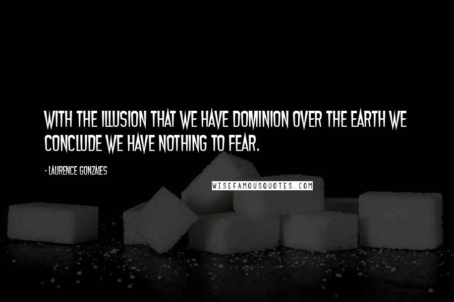 Laurence Gonzales Quotes: With the illusion that we have dominion over the earth we conclude we have nothing to fear.