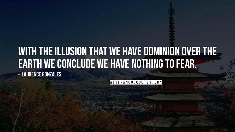 Laurence Gonzales Quotes: With the illusion that we have dominion over the earth we conclude we have nothing to fear.