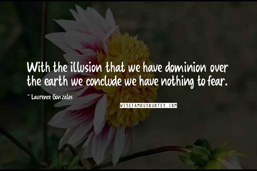 Laurence Gonzales Quotes: With the illusion that we have dominion over the earth we conclude we have nothing to fear.