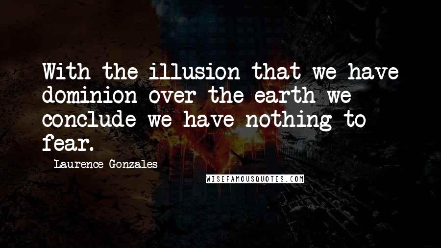 Laurence Gonzales Quotes: With the illusion that we have dominion over the earth we conclude we have nothing to fear.